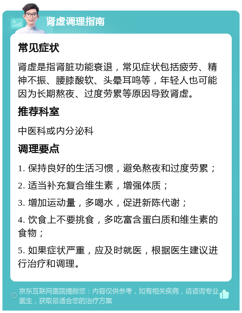 肾虚调理指南 常见症状 肾虚是指肾脏功能衰退，常见症状包括疲劳、精神不振、腰膝酸软、头晕耳鸣等，年轻人也可能因为长期熬夜、过度劳累等原因导致肾虚。 推荐科室 中医科或内分泌科 调理要点 1. 保持良好的生活习惯，避免熬夜和过度劳累； 2. 适当补充复合维生素，增强体质； 3. 增加运动量，多喝水，促进新陈代谢； 4. 饮食上不要挑食，多吃富含蛋白质和维生素的食物； 5. 如果症状严重，应及时就医，根据医生建议进行治疗和调理。