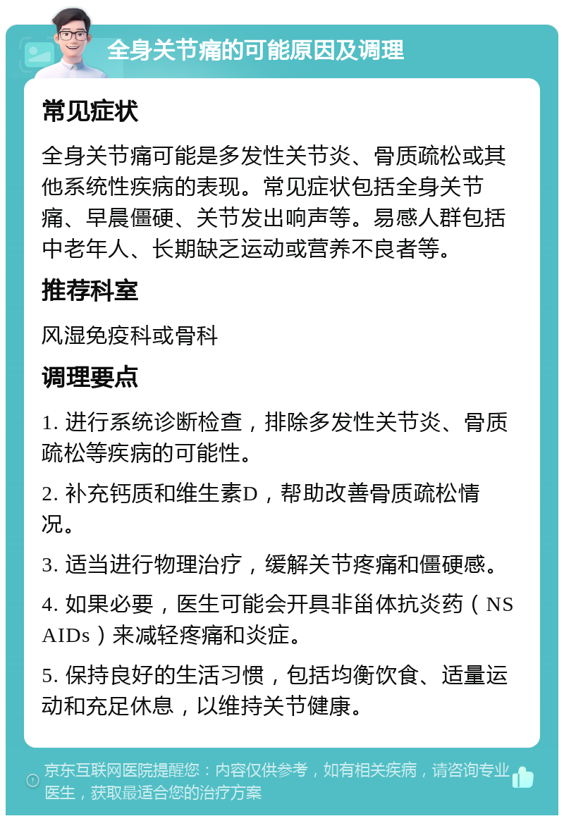 全身关节痛的可能原因及调理 常见症状 全身关节痛可能是多发性关节炎、骨质疏松或其他系统性疾病的表现。常见症状包括全身关节痛、早晨僵硬、关节发出响声等。易感人群包括中老年人、长期缺乏运动或营养不良者等。 推荐科室 风湿免疫科或骨科 调理要点 1. 进行系统诊断检查，排除多发性关节炎、骨质疏松等疾病的可能性。 2. 补充钙质和维生素D，帮助改善骨质疏松情况。 3. 适当进行物理治疗，缓解关节疼痛和僵硬感。 4. 如果必要，医生可能会开具非甾体抗炎药（NSAIDs）来减轻疼痛和炎症。 5. 保持良好的生活习惯，包括均衡饮食、适量运动和充足休息，以维持关节健康。