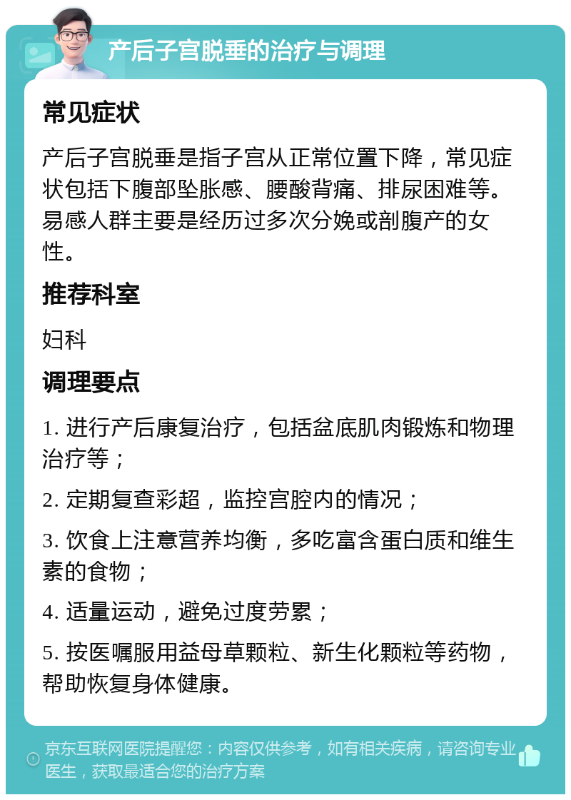 产后子宫脱垂的治疗与调理 常见症状 产后子宫脱垂是指子宫从正常位置下降，常见症状包括下腹部坠胀感、腰酸背痛、排尿困难等。易感人群主要是经历过多次分娩或剖腹产的女性。 推荐科室 妇科 调理要点 1. 进行产后康复治疗，包括盆底肌肉锻炼和物理治疗等； 2. 定期复查彩超，监控宫腔内的情况； 3. 饮食上注意营养均衡，多吃富含蛋白质和维生素的食物； 4. 适量运动，避免过度劳累； 5. 按医嘱服用益母草颗粒、新生化颗粒等药物，帮助恢复身体健康。