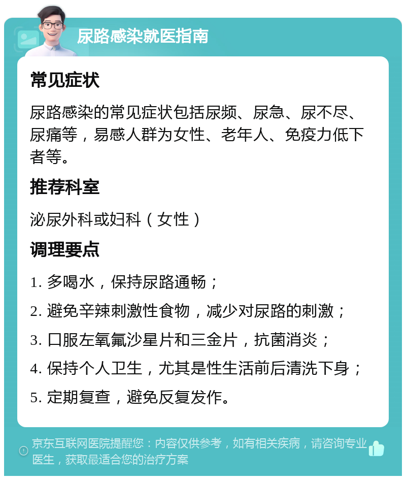 尿路感染就医指南 常见症状 尿路感染的常见症状包括尿频、尿急、尿不尽、尿痛等，易感人群为女性、老年人、免疫力低下者等。 推荐科室 泌尿外科或妇科（女性） 调理要点 1. 多喝水，保持尿路通畅； 2. 避免辛辣刺激性食物，减少对尿路的刺激； 3. 口服左氧氟沙星片和三金片，抗菌消炎； 4. 保持个人卫生，尤其是性生活前后清洗下身； 5. 定期复查，避免反复发作。