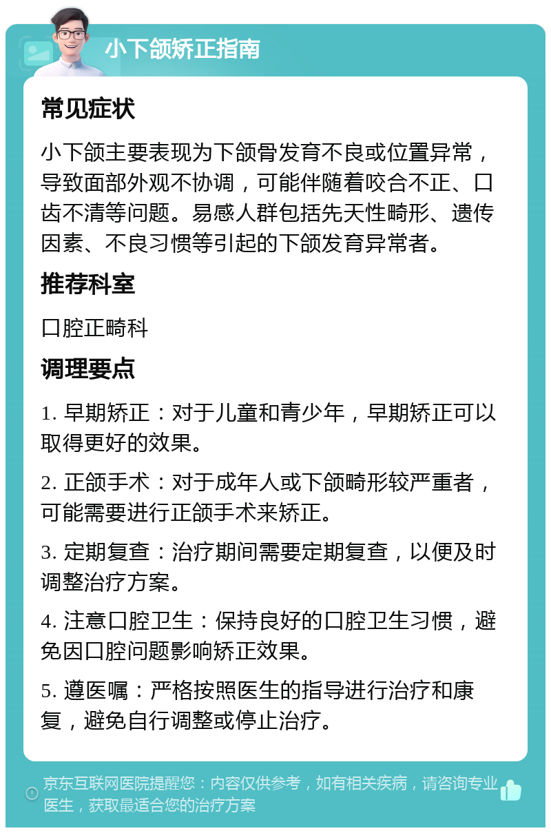 小下颌矫正指南 常见症状 小下颌主要表现为下颌骨发育不良或位置异常，导致面部外观不协调，可能伴随着咬合不正、口齿不清等问题。易感人群包括先天性畸形、遗传因素、不良习惯等引起的下颌发育异常者。 推荐科室 口腔正畸科 调理要点 1. 早期矫正：对于儿童和青少年，早期矫正可以取得更好的效果。 2. 正颌手术：对于成年人或下颌畸形较严重者，可能需要进行正颌手术来矫正。 3. 定期复查：治疗期间需要定期复查，以便及时调整治疗方案。 4. 注意口腔卫生：保持良好的口腔卫生习惯，避免因口腔问题影响矫正效果。 5. 遵医嘱：严格按照医生的指导进行治疗和康复，避免自行调整或停止治疗。