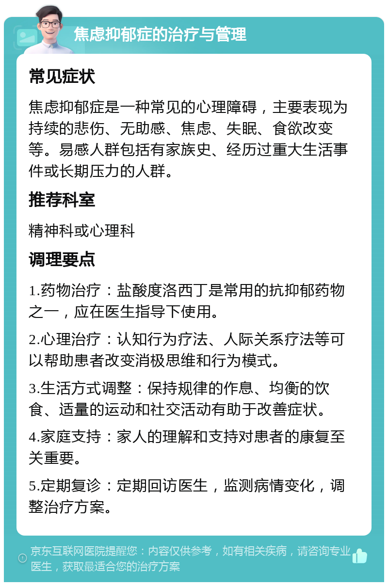 焦虑抑郁症的治疗与管理 常见症状 焦虑抑郁症是一种常见的心理障碍，主要表现为持续的悲伤、无助感、焦虑、失眠、食欲改变等。易感人群包括有家族史、经历过重大生活事件或长期压力的人群。 推荐科室 精神科或心理科 调理要点 1.药物治疗：盐酸度洛西丁是常用的抗抑郁药物之一，应在医生指导下使用。 2.心理治疗：认知行为疗法、人际关系疗法等可以帮助患者改变消极思维和行为模式。 3.生活方式调整：保持规律的作息、均衡的饮食、适量的运动和社交活动有助于改善症状。 4.家庭支持：家人的理解和支持对患者的康复至关重要。 5.定期复诊：定期回访医生，监测病情变化，调整治疗方案。