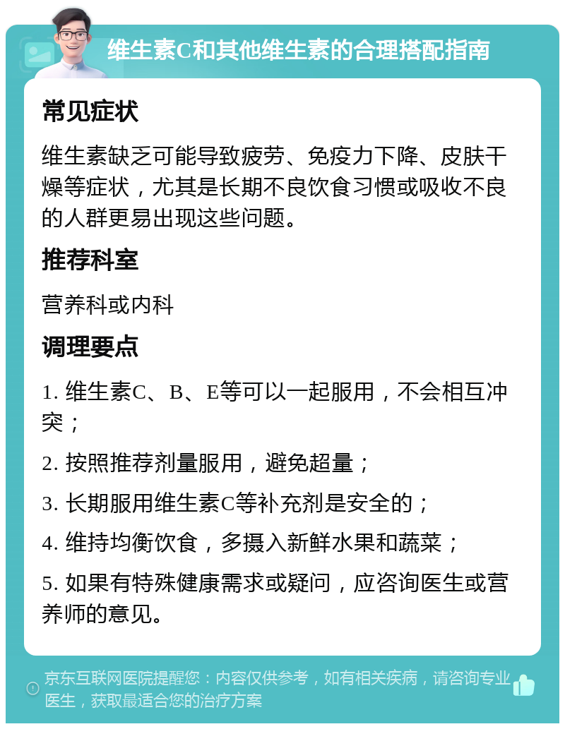 维生素C和其他维生素的合理搭配指南 常见症状 维生素缺乏可能导致疲劳、免疫力下降、皮肤干燥等症状，尤其是长期不良饮食习惯或吸收不良的人群更易出现这些问题。 推荐科室 营养科或内科 调理要点 1. 维生素C、B、E等可以一起服用，不会相互冲突； 2. 按照推荐剂量服用，避免超量； 3. 长期服用维生素C等补充剂是安全的； 4. 维持均衡饮食，多摄入新鲜水果和蔬菜； 5. 如果有特殊健康需求或疑问，应咨询医生或营养师的意见。