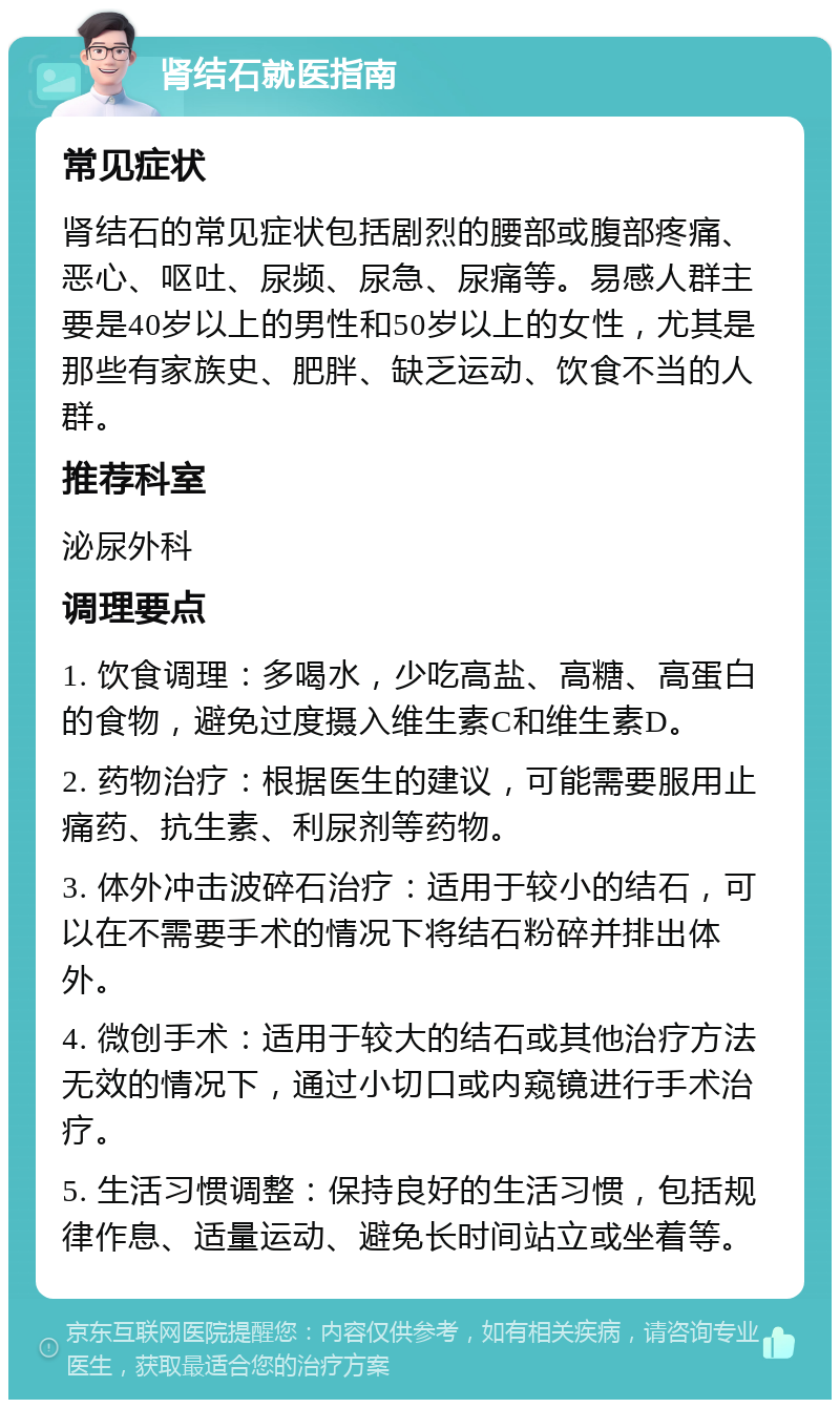 肾结石就医指南 常见症状 肾结石的常见症状包括剧烈的腰部或腹部疼痛、恶心、呕吐、尿频、尿急、尿痛等。易感人群主要是40岁以上的男性和50岁以上的女性，尤其是那些有家族史、肥胖、缺乏运动、饮食不当的人群。 推荐科室 泌尿外科 调理要点 1. 饮食调理：多喝水，少吃高盐、高糖、高蛋白的食物，避免过度摄入维生素C和维生素D。 2. 药物治疗：根据医生的建议，可能需要服用止痛药、抗生素、利尿剂等药物。 3. 体外冲击波碎石治疗：适用于较小的结石，可以在不需要手术的情况下将结石粉碎并排出体外。 4. 微创手术：适用于较大的结石或其他治疗方法无效的情况下，通过小切口或内窥镜进行手术治疗。 5. 生活习惯调整：保持良好的生活习惯，包括规律作息、适量运动、避免长时间站立或坐着等。