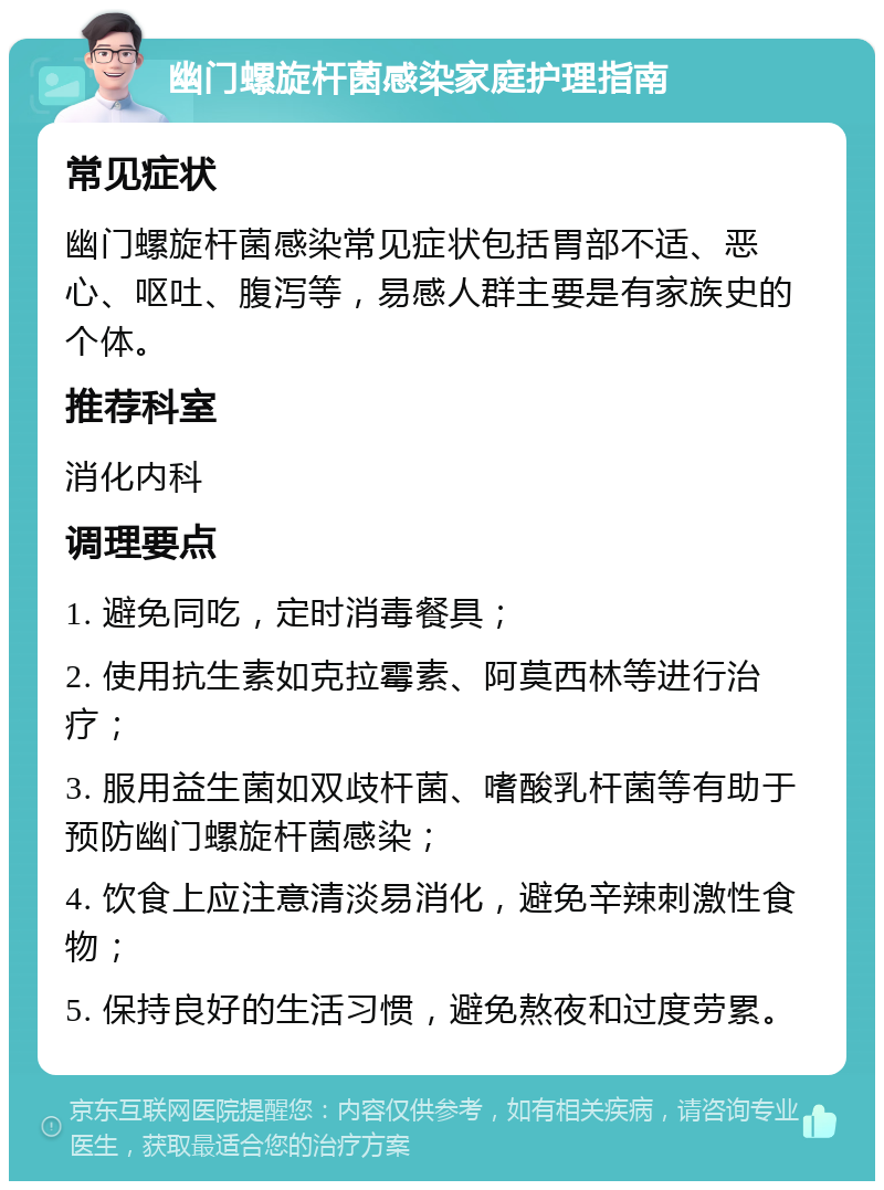 幽门螺旋杆菌感染家庭护理指南 常见症状 幽门螺旋杆菌感染常见症状包括胃部不适、恶心、呕吐、腹泻等，易感人群主要是有家族史的个体。 推荐科室 消化内科 调理要点 1. 避免同吃，定时消毒餐具； 2. 使用抗生素如克拉霉素、阿莫西林等进行治疗； 3. 服用益生菌如双歧杆菌、嗜酸乳杆菌等有助于预防幽门螺旋杆菌感染； 4. 饮食上应注意清淡易消化，避免辛辣刺激性食物； 5. 保持良好的生活习惯，避免熬夜和过度劳累。