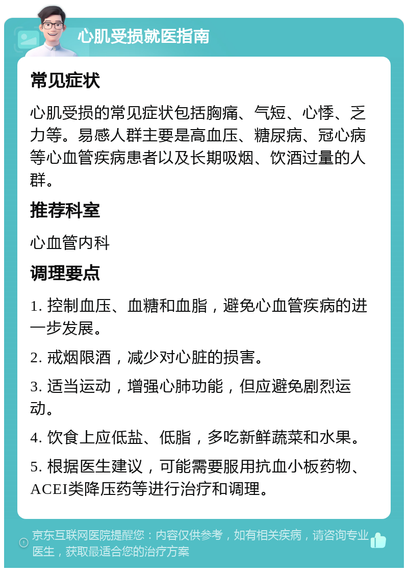 心肌受损就医指南 常见症状 心肌受损的常见症状包括胸痛、气短、心悸、乏力等。易感人群主要是高血压、糖尿病、冠心病等心血管疾病患者以及长期吸烟、饮酒过量的人群。 推荐科室 心血管内科 调理要点 1. 控制血压、血糖和血脂，避免心血管疾病的进一步发展。 2. 戒烟限酒，减少对心脏的损害。 3. 适当运动，增强心肺功能，但应避免剧烈运动。 4. 饮食上应低盐、低脂，多吃新鲜蔬菜和水果。 5. 根据医生建议，可能需要服用抗血小板药物、ACEI类降压药等进行治疗和调理。