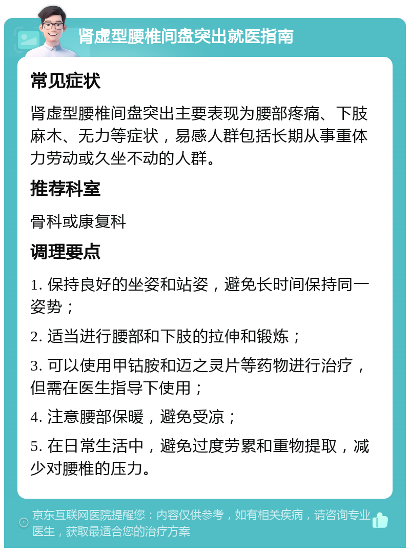 肾虚型腰椎间盘突出就医指南 常见症状 肾虚型腰椎间盘突出主要表现为腰部疼痛、下肢麻木、无力等症状，易感人群包括长期从事重体力劳动或久坐不动的人群。 推荐科室 骨科或康复科 调理要点 1. 保持良好的坐姿和站姿，避免长时间保持同一姿势； 2. 适当进行腰部和下肢的拉伸和锻炼； 3. 可以使用甲钴胺和迈之灵片等药物进行治疗，但需在医生指导下使用； 4. 注意腰部保暖，避免受凉； 5. 在日常生活中，避免过度劳累和重物提取，减少对腰椎的压力。