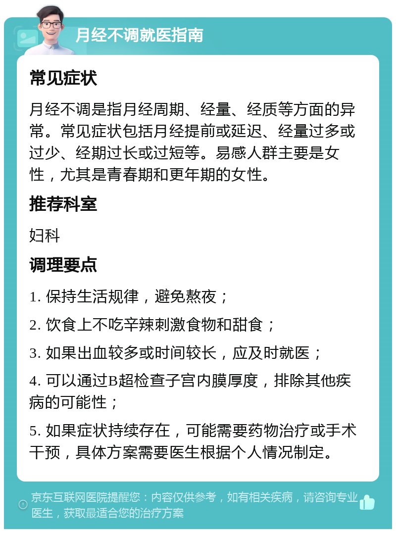 月经不调就医指南 常见症状 月经不调是指月经周期、经量、经质等方面的异常。常见症状包括月经提前或延迟、经量过多或过少、经期过长或过短等。易感人群主要是女性，尤其是青春期和更年期的女性。 推荐科室 妇科 调理要点 1. 保持生活规律，避免熬夜； 2. 饮食上不吃辛辣刺激食物和甜食； 3. 如果出血较多或时间较长，应及时就医； 4. 可以通过B超检查子宫内膜厚度，排除其他疾病的可能性； 5. 如果症状持续存在，可能需要药物治疗或手术干预，具体方案需要医生根据个人情况制定。