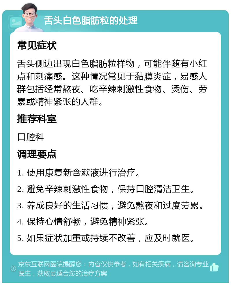 舌头白色脂肪粒的处理 常见症状 舌头侧边出现白色脂肪粒样物，可能伴随有小红点和刺痛感。这种情况常见于黏膜炎症，易感人群包括经常熬夜、吃辛辣刺激性食物、烫伤、劳累或精神紧张的人群。 推荐科室 口腔科 调理要点 1. 使用康复新含漱液进行治疗。 2. 避免辛辣刺激性食物，保持口腔清洁卫生。 3. 养成良好的生活习惯，避免熬夜和过度劳累。 4. 保持心情舒畅，避免精神紧张。 5. 如果症状加重或持续不改善，应及时就医。