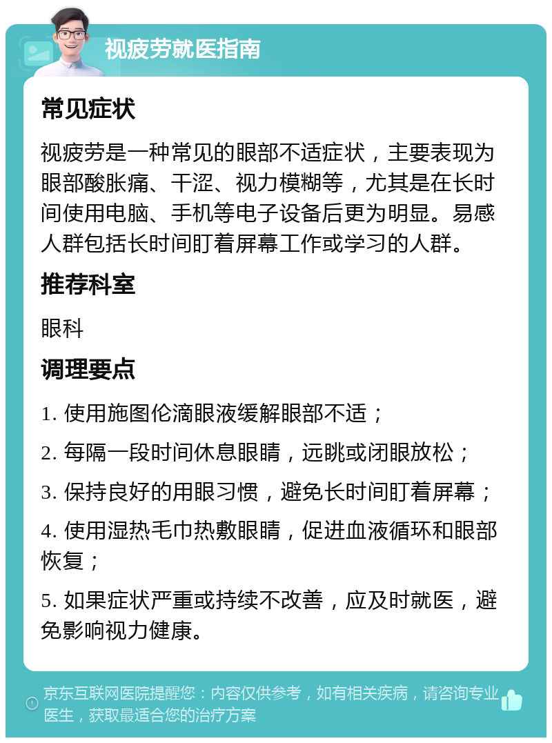 视疲劳就医指南 常见症状 视疲劳是一种常见的眼部不适症状，主要表现为眼部酸胀痛、干涩、视力模糊等，尤其是在长时间使用电脑、手机等电子设备后更为明显。易感人群包括长时间盯着屏幕工作或学习的人群。 推荐科室 眼科 调理要点 1. 使用施图伦滴眼液缓解眼部不适； 2. 每隔一段时间休息眼睛，远眺或闭眼放松； 3. 保持良好的用眼习惯，避免长时间盯着屏幕； 4. 使用湿热毛巾热敷眼睛，促进血液循环和眼部恢复； 5. 如果症状严重或持续不改善，应及时就医，避免影响视力健康。