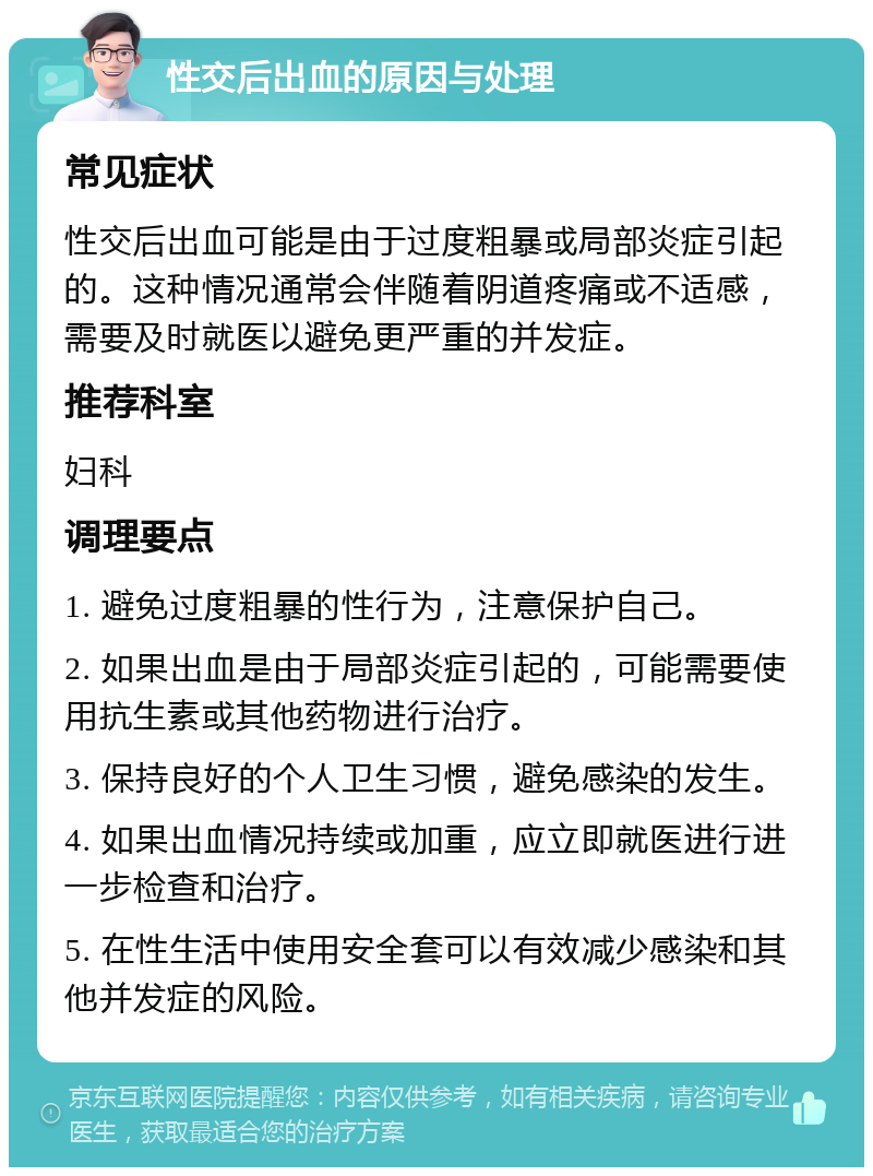 性交后出血的原因与处理 常见症状 性交后出血可能是由于过度粗暴或局部炎症引起的。这种情况通常会伴随着阴道疼痛或不适感，需要及时就医以避免更严重的并发症。 推荐科室 妇科 调理要点 1. 避免过度粗暴的性行为，注意保护自己。 2. 如果出血是由于局部炎症引起的，可能需要使用抗生素或其他药物进行治疗。 3. 保持良好的个人卫生习惯，避免感染的发生。 4. 如果出血情况持续或加重，应立即就医进行进一步检查和治疗。 5. 在性生活中使用安全套可以有效减少感染和其他并发症的风险。