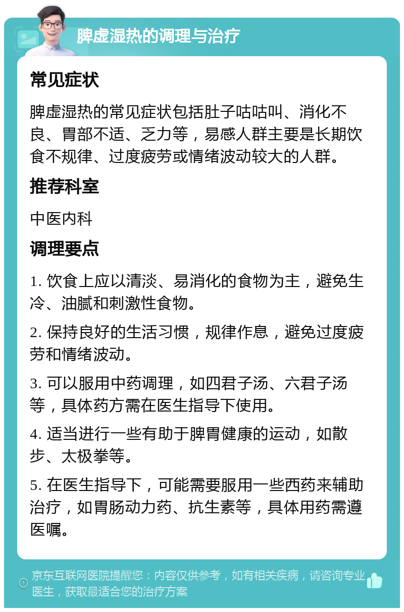 脾虚湿热的调理与治疗 常见症状 脾虚湿热的常见症状包括肚子咕咕叫、消化不良、胃部不适、乏力等，易感人群主要是长期饮食不规律、过度疲劳或情绪波动较大的人群。 推荐科室 中医内科 调理要点 1. 饮食上应以清淡、易消化的食物为主，避免生冷、油腻和刺激性食物。 2. 保持良好的生活习惯，规律作息，避免过度疲劳和情绪波动。 3. 可以服用中药调理，如四君子汤、六君子汤等，具体药方需在医生指导下使用。 4. 适当进行一些有助于脾胃健康的运动，如散步、太极拳等。 5. 在医生指导下，可能需要服用一些西药来辅助治疗，如胃肠动力药、抗生素等，具体用药需遵医嘱。