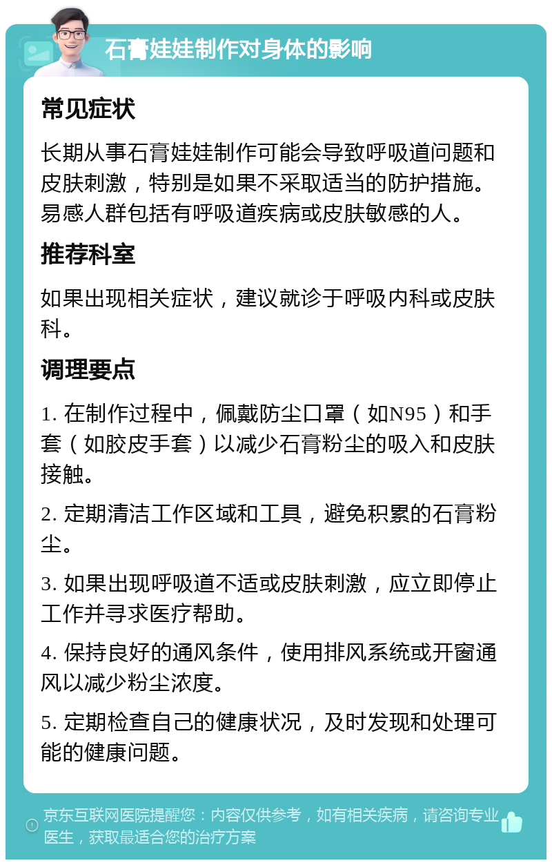 石膏娃娃制作对身体的影响 常见症状 长期从事石膏娃娃制作可能会导致呼吸道问题和皮肤刺激，特别是如果不采取适当的防护措施。易感人群包括有呼吸道疾病或皮肤敏感的人。 推荐科室 如果出现相关症状，建议就诊于呼吸内科或皮肤科。 调理要点 1. 在制作过程中，佩戴防尘口罩（如N95）和手套（如胶皮手套）以减少石膏粉尘的吸入和皮肤接触。 2. 定期清洁工作区域和工具，避免积累的石膏粉尘。 3. 如果出现呼吸道不适或皮肤刺激，应立即停止工作并寻求医疗帮助。 4. 保持良好的通风条件，使用排风系统或开窗通风以减少粉尘浓度。 5. 定期检查自己的健康状况，及时发现和处理可能的健康问题。