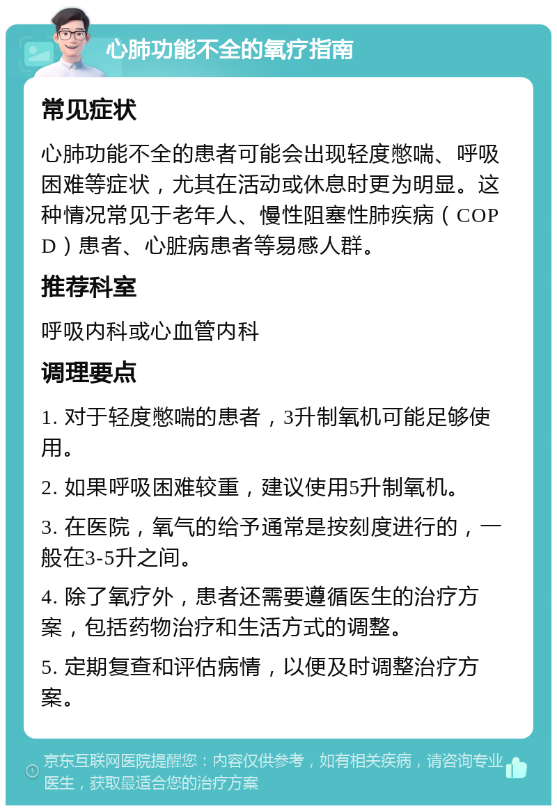 心肺功能不全的氧疗指南 常见症状 心肺功能不全的患者可能会出现轻度憋喘、呼吸困难等症状，尤其在活动或休息时更为明显。这种情况常见于老年人、慢性阻塞性肺疾病（COPD）患者、心脏病患者等易感人群。 推荐科室 呼吸内科或心血管内科 调理要点 1. 对于轻度憋喘的患者，3升制氧机可能足够使用。 2. 如果呼吸困难较重，建议使用5升制氧机。 3. 在医院，氧气的给予通常是按刻度进行的，一般在3-5升之间。 4. 除了氧疗外，患者还需要遵循医生的治疗方案，包括药物治疗和生活方式的调整。 5. 定期复查和评估病情，以便及时调整治疗方案。