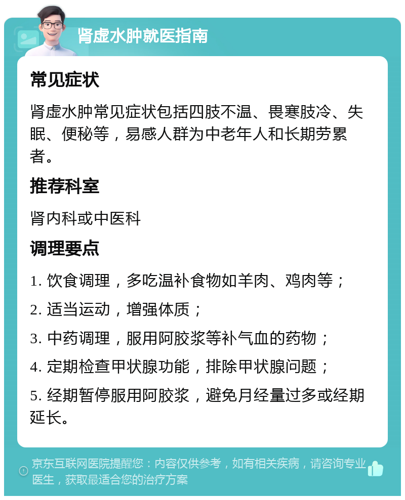 肾虚水肿就医指南 常见症状 肾虚水肿常见症状包括四肢不温、畏寒肢冷、失眠、便秘等，易感人群为中老年人和长期劳累者。 推荐科室 肾内科或中医科 调理要点 1. 饮食调理，多吃温补食物如羊肉、鸡肉等； 2. 适当运动，增强体质； 3. 中药调理，服用阿胶浆等补气血的药物； 4. 定期检查甲状腺功能，排除甲状腺问题； 5. 经期暂停服用阿胶浆，避免月经量过多或经期延长。