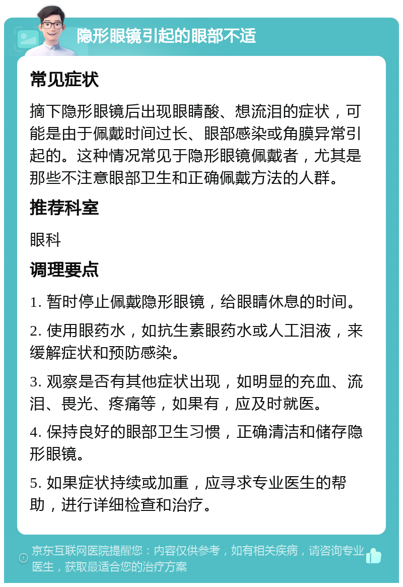 隐形眼镜引起的眼部不适 常见症状 摘下隐形眼镜后出现眼睛酸、想流泪的症状，可能是由于佩戴时间过长、眼部感染或角膜异常引起的。这种情况常见于隐形眼镜佩戴者，尤其是那些不注意眼部卫生和正确佩戴方法的人群。 推荐科室 眼科 调理要点 1. 暂时停止佩戴隐形眼镜，给眼睛休息的时间。 2. 使用眼药水，如抗生素眼药水或人工泪液，来缓解症状和预防感染。 3. 观察是否有其他症状出现，如明显的充血、流泪、畏光、疼痛等，如果有，应及时就医。 4. 保持良好的眼部卫生习惯，正确清洁和储存隐形眼镜。 5. 如果症状持续或加重，应寻求专业医生的帮助，进行详细检查和治疗。