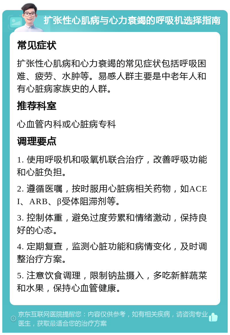 扩张性心肌病与心力衰竭的呼吸机选择指南 常见症状 扩张性心肌病和心力衰竭的常见症状包括呼吸困难、疲劳、水肿等。易感人群主要是中老年人和有心脏病家族史的人群。 推荐科室 心血管内科或心脏病专科 调理要点 1. 使用呼吸机和吸氧机联合治疗，改善呼吸功能和心脏负担。 2. 遵循医嘱，按时服用心脏病相关药物，如ACEI、ARB、β受体阻滞剂等。 3. 控制体重，避免过度劳累和情绪激动，保持良好的心态。 4. 定期复查，监测心脏功能和病情变化，及时调整治疗方案。 5. 注意饮食调理，限制钠盐摄入，多吃新鲜蔬菜和水果，保持心血管健康。