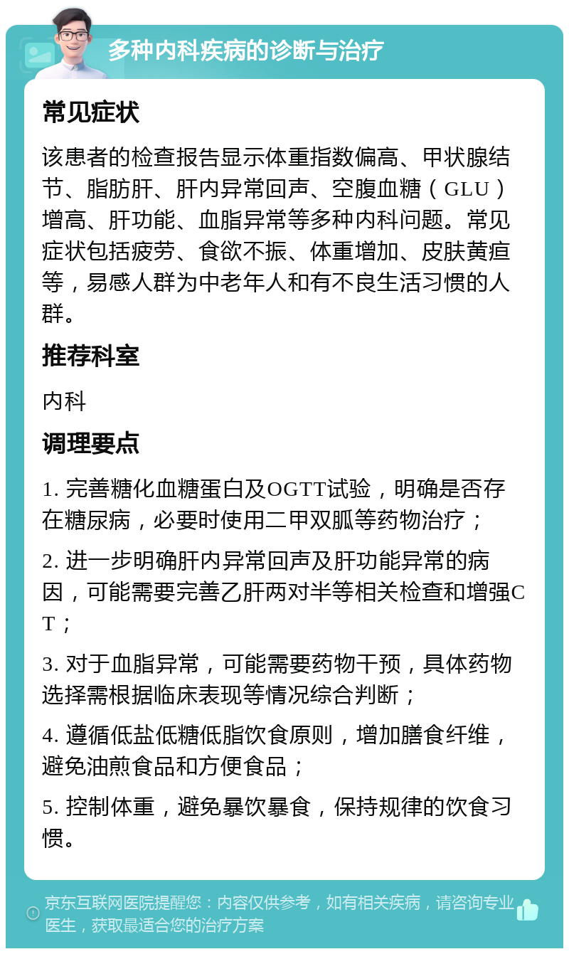 多种内科疾病的诊断与治疗 常见症状 该患者的检查报告显示体重指数偏高、甲状腺结节、脂肪肝、肝内异常回声、空腹血糖（GLU）增高、肝功能、血脂异常等多种内科问题。常见症状包括疲劳、食欲不振、体重增加、皮肤黄疸等，易感人群为中老年人和有不良生活习惯的人群。 推荐科室 内科 调理要点 1. 完善糖化血糖蛋白及OGTT试验，明确是否存在糖尿病，必要时使用二甲双胍等药物治疗； 2. 进一步明确肝内异常回声及肝功能异常的病因，可能需要完善乙肝两对半等相关检查和增强CT； 3. 对于血脂异常，可能需要药物干预，具体药物选择需根据临床表现等情况综合判断； 4. 遵循低盐低糖低脂饮食原则，增加膳食纤维，避免油煎食品和方便食品； 5. 控制体重，避免暴饮暴食，保持规律的饮食习惯。