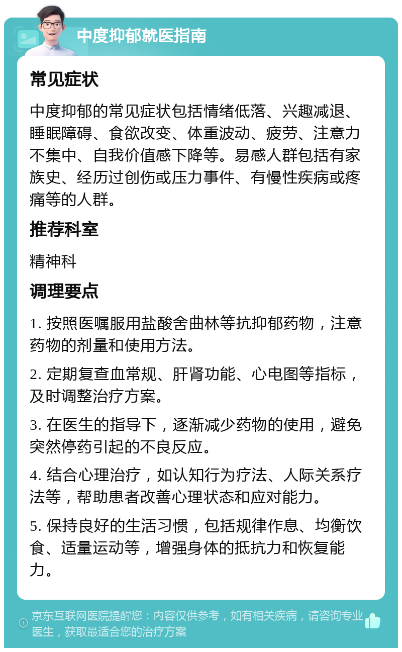 中度抑郁就医指南 常见症状 中度抑郁的常见症状包括情绪低落、兴趣减退、睡眠障碍、食欲改变、体重波动、疲劳、注意力不集中、自我价值感下降等。易感人群包括有家族史、经历过创伤或压力事件、有慢性疾病或疼痛等的人群。 推荐科室 精神科 调理要点 1. 按照医嘱服用盐酸舍曲林等抗抑郁药物，注意药物的剂量和使用方法。 2. 定期复查血常规、肝肾功能、心电图等指标，及时调整治疗方案。 3. 在医生的指导下，逐渐减少药物的使用，避免突然停药引起的不良反应。 4. 结合心理治疗，如认知行为疗法、人际关系疗法等，帮助患者改善心理状态和应对能力。 5. 保持良好的生活习惯，包括规律作息、均衡饮食、适量运动等，增强身体的抵抗力和恢复能力。