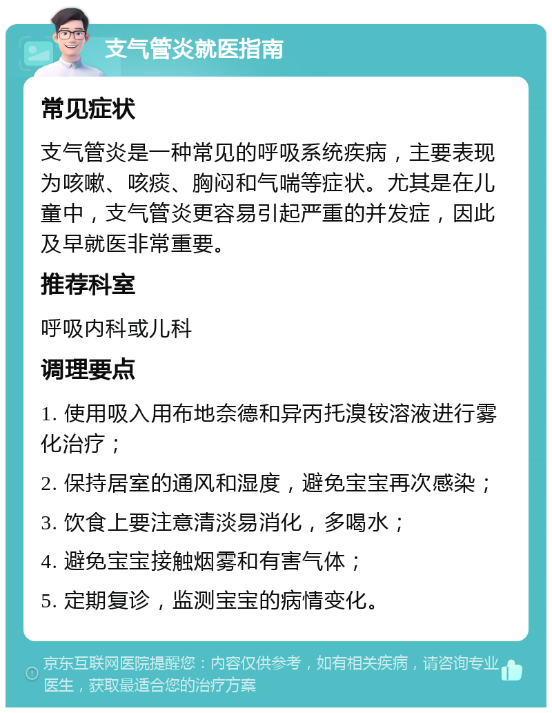 支气管炎就医指南 常见症状 支气管炎是一种常见的呼吸系统疾病，主要表现为咳嗽、咳痰、胸闷和气喘等症状。尤其是在儿童中，支气管炎更容易引起严重的并发症，因此及早就医非常重要。 推荐科室 呼吸内科或儿科 调理要点 1. 使用吸入用布地奈德和异丙托溴铵溶液进行雾化治疗； 2. 保持居室的通风和湿度，避免宝宝再次感染； 3. 饮食上要注意清淡易消化，多喝水； 4. 避免宝宝接触烟雾和有害气体； 5. 定期复诊，监测宝宝的病情变化。