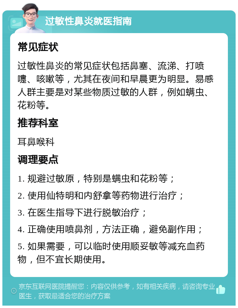 过敏性鼻炎就医指南 常见症状 过敏性鼻炎的常见症状包括鼻塞、流涕、打喷嚏、咳嗽等，尤其在夜间和早晨更为明显。易感人群主要是对某些物质过敏的人群，例如螨虫、花粉等。 推荐科室 耳鼻喉科 调理要点 1. 规避过敏原，特别是螨虫和花粉等； 2. 使用仙特明和内舒拿等药物进行治疗； 3. 在医生指导下进行脱敏治疗； 4. 正确使用喷鼻剂，方法正确，避免副作用； 5. 如果需要，可以临时使用顺妥敏等减充血药物，但不宜长期使用。