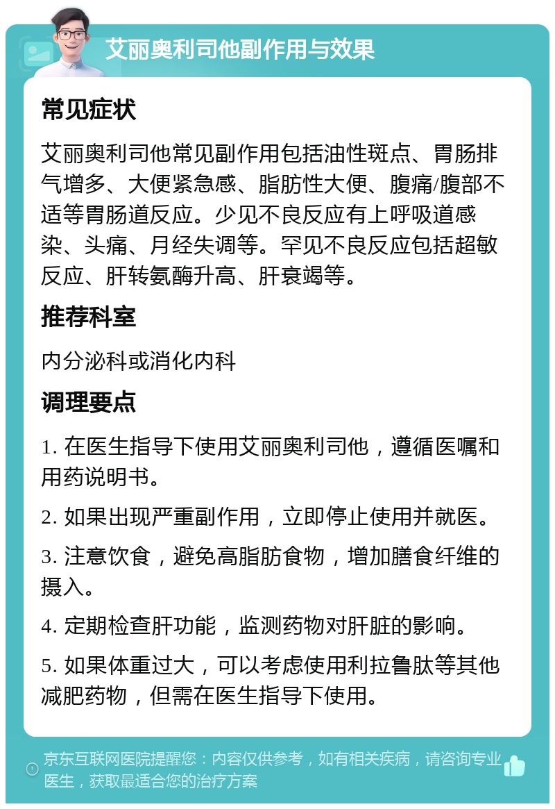 艾丽奥利司他副作用与效果 常见症状 艾丽奥利司他常见副作用包括油性斑点、胃肠排气增多、大便紧急感、脂肪性大便、腹痛/腹部不适等胃肠道反应。少见不良反应有上呼吸道感染、头痛、月经失调等。罕见不良反应包括超敏反应、肝转氨酶升高、肝衰竭等。 推荐科室 内分泌科或消化内科 调理要点 1. 在医生指导下使用艾丽奥利司他，遵循医嘱和用药说明书。 2. 如果出现严重副作用，立即停止使用并就医。 3. 注意饮食，避免高脂肪食物，增加膳食纤维的摄入。 4. 定期检查肝功能，监测药物对肝脏的影响。 5. 如果体重过大，可以考虑使用利拉鲁肽等其他减肥药物，但需在医生指导下使用。