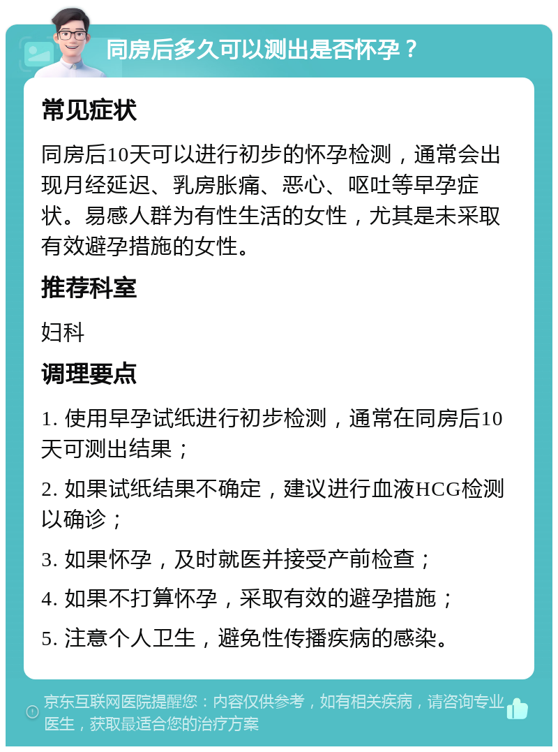 同房后多久可以测出是否怀孕？ 常见症状 同房后10天可以进行初步的怀孕检测，通常会出现月经延迟、乳房胀痛、恶心、呕吐等早孕症状。易感人群为有性生活的女性，尤其是未采取有效避孕措施的女性。 推荐科室 妇科 调理要点 1. 使用早孕试纸进行初步检测，通常在同房后10天可测出结果； 2. 如果试纸结果不确定，建议进行血液HCG检测以确诊； 3. 如果怀孕，及时就医并接受产前检查； 4. 如果不打算怀孕，采取有效的避孕措施； 5. 注意个人卫生，避免性传播疾病的感染。