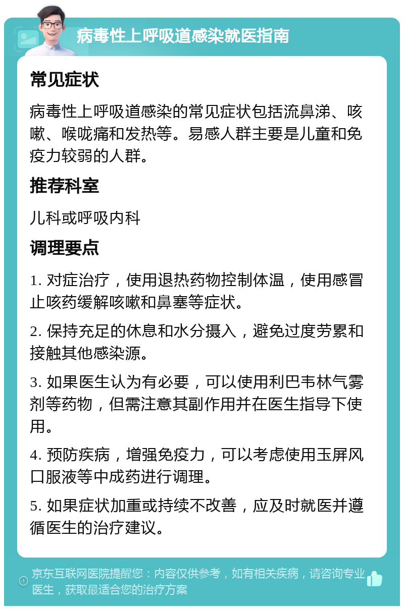 病毒性上呼吸道感染就医指南 常见症状 病毒性上呼吸道感染的常见症状包括流鼻涕、咳嗽、喉咙痛和发热等。易感人群主要是儿童和免疫力较弱的人群。 推荐科室 儿科或呼吸内科 调理要点 1. 对症治疗，使用退热药物控制体温，使用感冒止咳药缓解咳嗽和鼻塞等症状。 2. 保持充足的休息和水分摄入，避免过度劳累和接触其他感染源。 3. 如果医生认为有必要，可以使用利巴韦林气雾剂等药物，但需注意其副作用并在医生指导下使用。 4. 预防疾病，增强免疫力，可以考虑使用玉屏风口服液等中成药进行调理。 5. 如果症状加重或持续不改善，应及时就医并遵循医生的治疗建议。