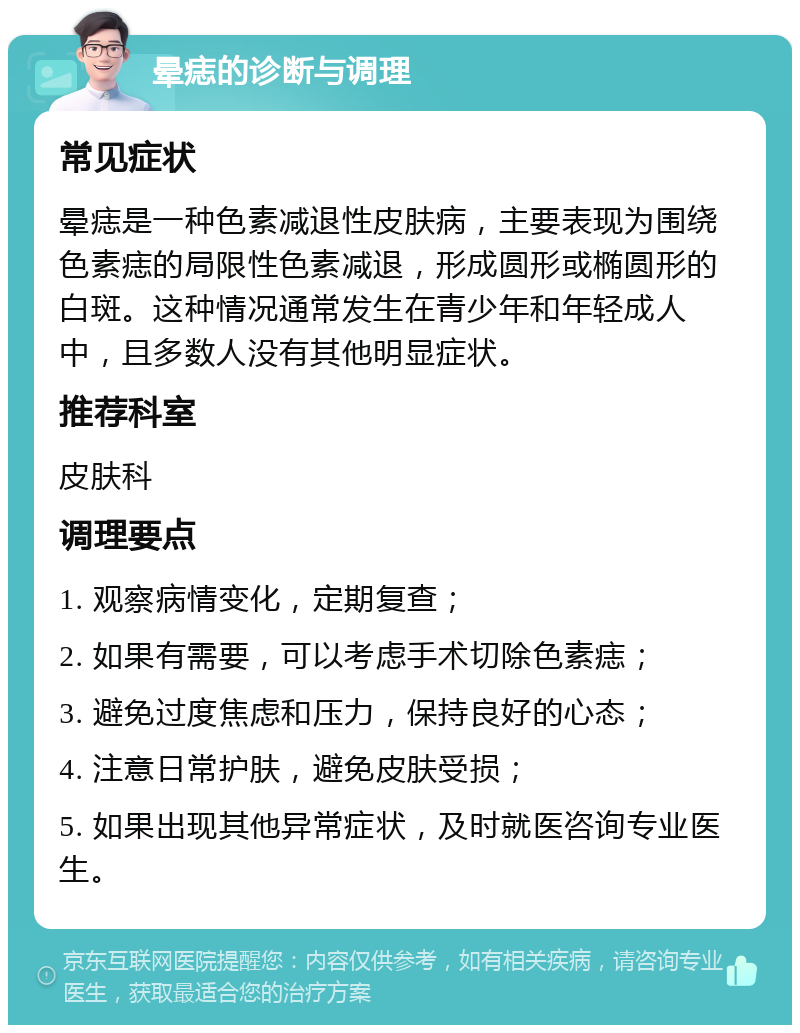 晕痣的诊断与调理 常见症状 晕痣是一种色素减退性皮肤病，主要表现为围绕色素痣的局限性色素减退，形成圆形或椭圆形的白斑。这种情况通常发生在青少年和年轻成人中，且多数人没有其他明显症状。 推荐科室 皮肤科 调理要点 1. 观察病情变化，定期复查； 2. 如果有需要，可以考虑手术切除色素痣； 3. 避免过度焦虑和压力，保持良好的心态； 4. 注意日常护肤，避免皮肤受损； 5. 如果出现其他异常症状，及时就医咨询专业医生。