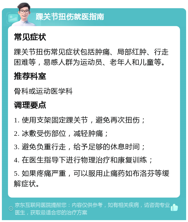 踝关节扭伤就医指南 常见症状 踝关节扭伤常见症状包括肿痛、局部红肿、行走困难等，易感人群为运动员、老年人和儿童等。 推荐科室 骨科或运动医学科 调理要点 1. 使用支架固定踝关节，避免再次扭伤； 2. 冰敷受伤部位，减轻肿痛； 3. 避免负重行走，给予足够的休息时间； 4. 在医生指导下进行物理治疗和康复训练； 5. 如果疼痛严重，可以服用止痛药如布洛芬等缓解症状。