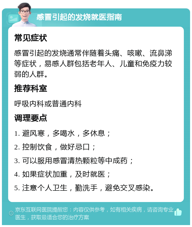 感冒引起的发烧就医指南 常见症状 感冒引起的发烧通常伴随着头痛、咳嗽、流鼻涕等症状，易感人群包括老年人、儿童和免疫力较弱的人群。 推荐科室 呼吸内科或普通内科 调理要点 1. 避风寒，多喝水，多休息； 2. 控制饮食，做好忌口； 3. 可以服用感冒清热颗粒等中成药； 4. 如果症状加重，及时就医； 5. 注意个人卫生，勤洗手，避免交叉感染。