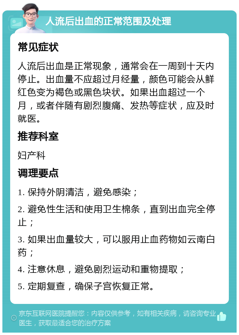 人流后出血的正常范围及处理 常见症状 人流后出血是正常现象，通常会在一周到十天内停止。出血量不应超过月经量，颜色可能会从鲜红色变为褐色或黑色块状。如果出血超过一个月，或者伴随有剧烈腹痛、发热等症状，应及时就医。 推荐科室 妇产科 调理要点 1. 保持外阴清洁，避免感染； 2. 避免性生活和使用卫生棉条，直到出血完全停止； 3. 如果出血量较大，可以服用止血药物如云南白药； 4. 注意休息，避免剧烈运动和重物提取； 5. 定期复查，确保子宫恢复正常。