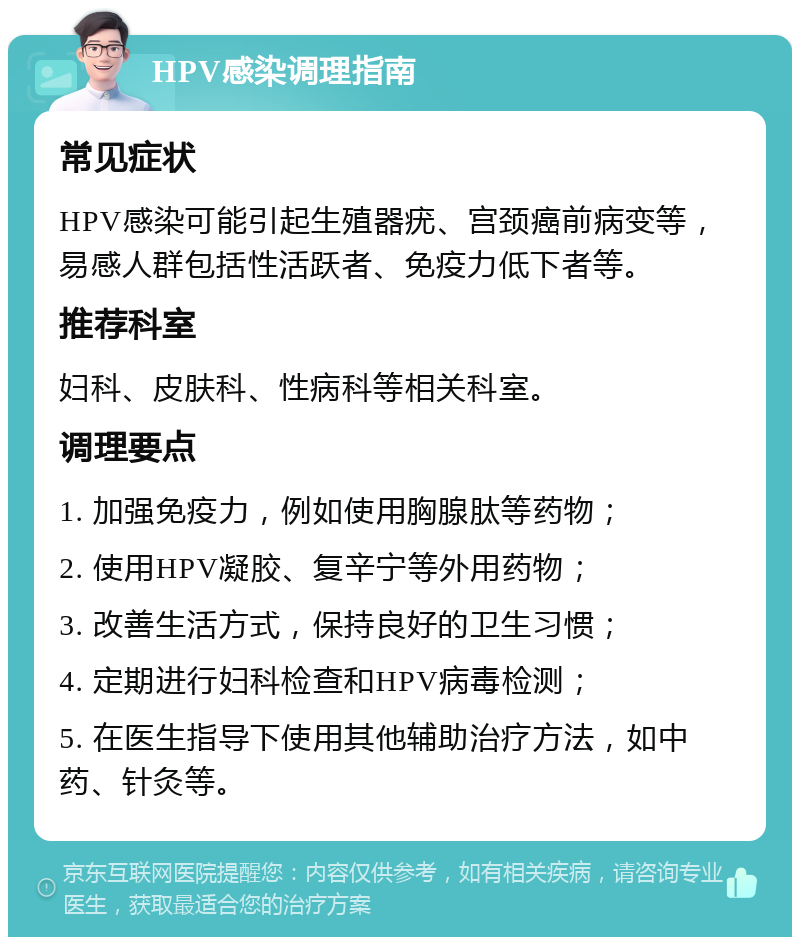 HPV感染调理指南 常见症状 HPV感染可能引起生殖器疣、宫颈癌前病变等，易感人群包括性活跃者、免疫力低下者等。 推荐科室 妇科、皮肤科、性病科等相关科室。 调理要点 1. 加强免疫力，例如使用胸腺肽等药物； 2. 使用HPV凝胶、复辛宁等外用药物； 3. 改善生活方式，保持良好的卫生习惯； 4. 定期进行妇科检查和HPV病毒检测； 5. 在医生指导下使用其他辅助治疗方法，如中药、针灸等。