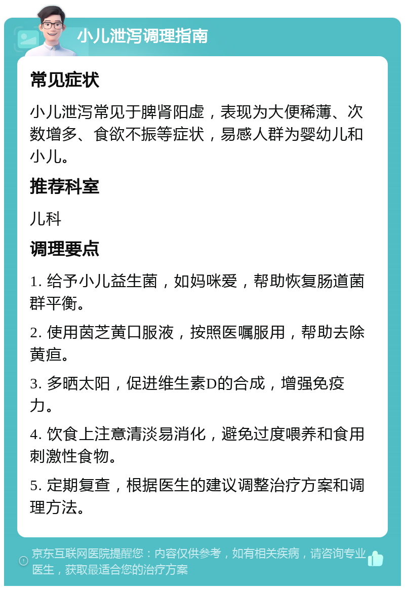 小儿泄泻调理指南 常见症状 小儿泄泻常见于脾肾阳虚，表现为大便稀薄、次数增多、食欲不振等症状，易感人群为婴幼儿和小儿。 推荐科室 儿科 调理要点 1. 给予小儿益生菌，如妈咪爱，帮助恢复肠道菌群平衡。 2. 使用茵芝黄口服液，按照医嘱服用，帮助去除黄疸。 3. 多晒太阳，促进维生素D的合成，增强免疫力。 4. 饮食上注意清淡易消化，避免过度喂养和食用刺激性食物。 5. 定期复查，根据医生的建议调整治疗方案和调理方法。