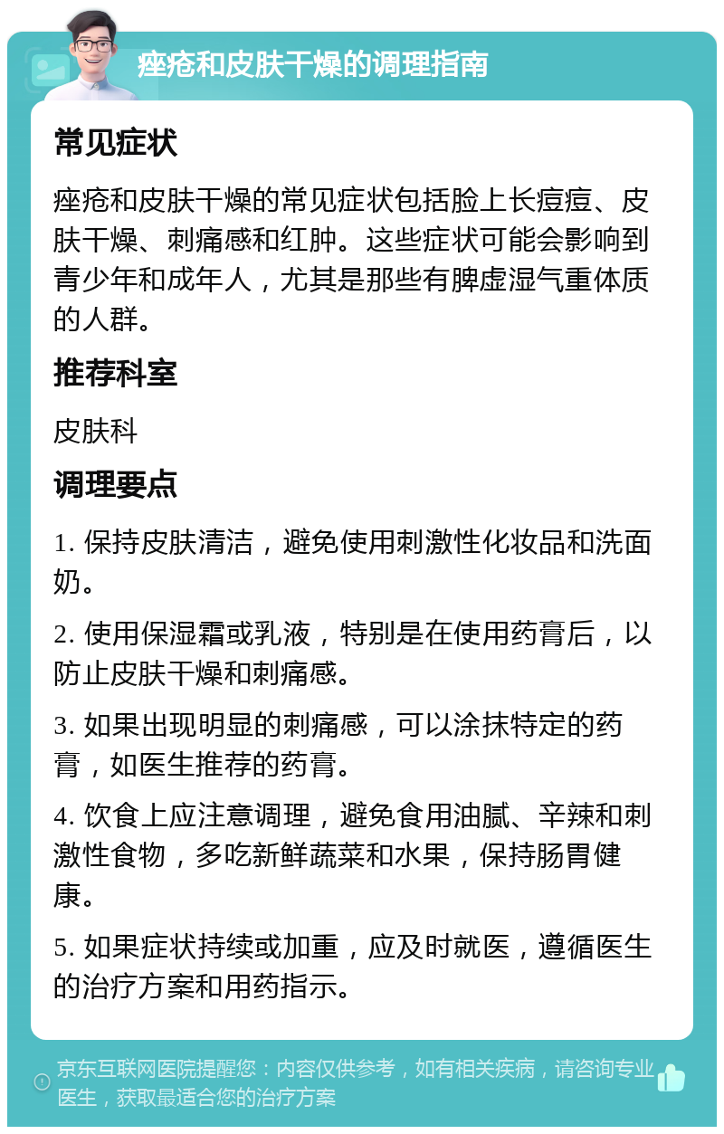 痤疮和皮肤干燥的调理指南 常见症状 痤疮和皮肤干燥的常见症状包括脸上长痘痘、皮肤干燥、刺痛感和红肿。这些症状可能会影响到青少年和成年人，尤其是那些有脾虚湿气重体质的人群。 推荐科室 皮肤科 调理要点 1. 保持皮肤清洁，避免使用刺激性化妆品和洗面奶。 2. 使用保湿霜或乳液，特别是在使用药膏后，以防止皮肤干燥和刺痛感。 3. 如果出现明显的刺痛感，可以涂抹特定的药膏，如医生推荐的药膏。 4. 饮食上应注意调理，避免食用油腻、辛辣和刺激性食物，多吃新鲜蔬菜和水果，保持肠胃健康。 5. 如果症状持续或加重，应及时就医，遵循医生的治疗方案和用药指示。