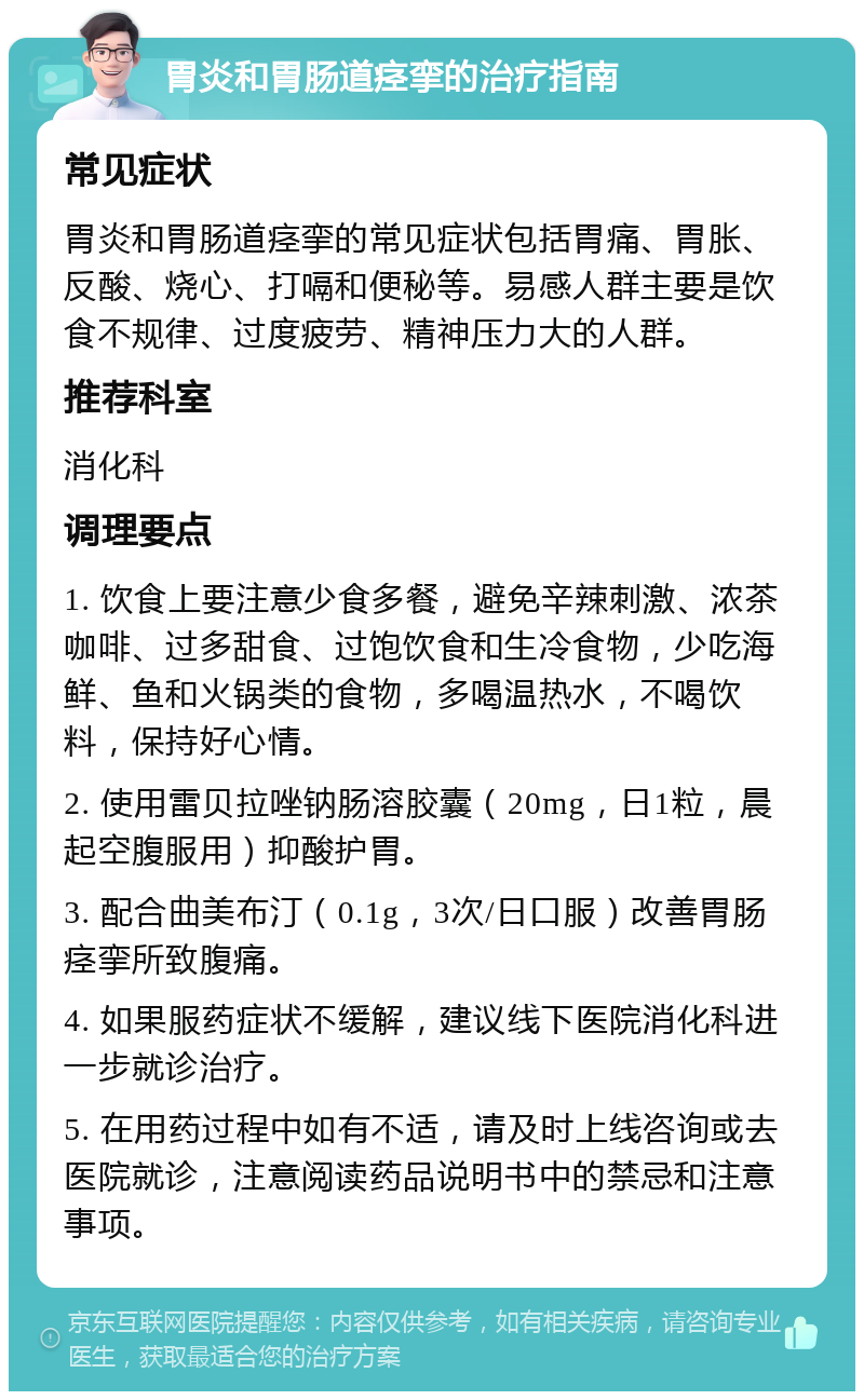 胃炎和胃肠道痉挛的治疗指南 常见症状 胃炎和胃肠道痉挛的常见症状包括胃痛、胃胀、反酸、烧心、打嗝和便秘等。易感人群主要是饮食不规律、过度疲劳、精神压力大的人群。 推荐科室 消化科 调理要点 1. 饮食上要注意少食多餐，避免辛辣刺激、浓茶咖啡、过多甜食、过饱饮食和生冷食物，少吃海鲜、鱼和火锅类的食物，多喝温热水，不喝饮料，保持好心情。 2. 使用雷贝拉唑钠肠溶胶囊（20mg，日1粒，晨起空腹服用）抑酸护胃。 3. 配合曲美布汀（0.1g，3次/日口服）改善胃肠痉挛所致腹痛。 4. 如果服药症状不缓解，建议线下医院消化科进一步就诊治疗。 5. 在用药过程中如有不适，请及时上线咨询或去医院就诊，注意阅读药品说明书中的禁忌和注意事项。