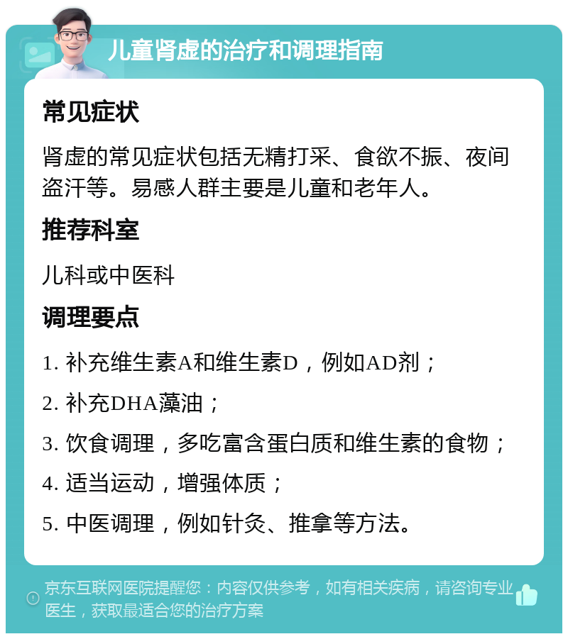 儿童肾虚的治疗和调理指南 常见症状 肾虚的常见症状包括无精打采、食欲不振、夜间盗汗等。易感人群主要是儿童和老年人。 推荐科室 儿科或中医科 调理要点 1. 补充维生素A和维生素D，例如AD剂； 2. 补充DHA藻油； 3. 饮食调理，多吃富含蛋白质和维生素的食物； 4. 适当运动，增强体质； 5. 中医调理，例如针灸、推拿等方法。