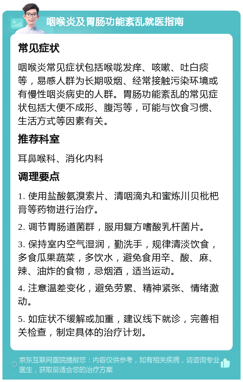 咽喉炎及胃肠功能紊乱就医指南 常见症状 咽喉炎常见症状包括喉咙发痒、咳嗽、吐白痰等，易感人群为长期吸烟、经常接触污染环境或有慢性咽炎病史的人群。胃肠功能紊乱的常见症状包括大便不成形、腹泻等，可能与饮食习惯、生活方式等因素有关。 推荐科室 耳鼻喉科、消化内科 调理要点 1. 使用盐酸氨溴索片、清咽滴丸和蜜炼川贝枇杷膏等药物进行治疗。 2. 调节胃肠道菌群，服用复方嗜酸乳杆菌片。 3. 保持室内空气湿润，勤洗手，规律清淡饮食，多食瓜果蔬菜，多饮水，避免食用辛、酸、麻、辣、油炸的食物，忌烟酒，适当运动。 4. 注意温差变化，避免劳累、精神紧张、情绪激动。 5. 如症状不缓解或加重，建议线下就诊，完善相关检查，制定具体的治疗计划。