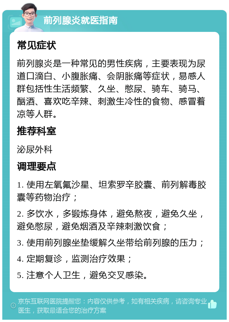 前列腺炎就医指南 常见症状 前列腺炎是一种常见的男性疾病，主要表现为尿道口滴白、小腹胀痛、会阴胀痛等症状，易感人群包括性生活频繁、久坐、憋尿、骑车、骑马、酗酒、喜欢吃辛辣、刺激生冷性的食物、感冒着凉等人群。 推荐科室 泌尿外科 调理要点 1. 使用左氧氟沙星、坦索罗辛胶囊、前列解毒胶囊等药物治疗； 2. 多饮水，多锻炼身体，避免熬夜，避免久坐，避免憋尿，避免烟酒及辛辣刺激饮食； 3. 使用前列腺坐垫缓解久坐带给前列腺的压力； 4. 定期复诊，监测治疗效果； 5. 注意个人卫生，避免交叉感染。