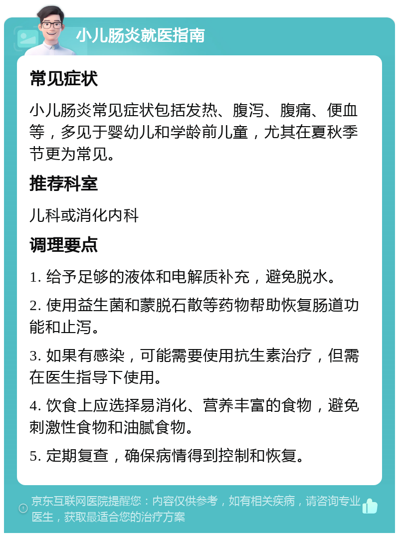 小儿肠炎就医指南 常见症状 小儿肠炎常见症状包括发热、腹泻、腹痛、便血等，多见于婴幼儿和学龄前儿童，尤其在夏秋季节更为常见。 推荐科室 儿科或消化内科 调理要点 1. 给予足够的液体和电解质补充，避免脱水。 2. 使用益生菌和蒙脱石散等药物帮助恢复肠道功能和止泻。 3. 如果有感染，可能需要使用抗生素治疗，但需在医生指导下使用。 4. 饮食上应选择易消化、营养丰富的食物，避免刺激性食物和油腻食物。 5. 定期复查，确保病情得到控制和恢复。