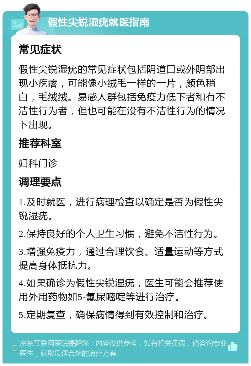 假性尖锐湿疣就医指南 常见症状 假性尖锐湿疣的常见症状包括阴道口或外阴部出现小疙瘩，可能像小绒毛一样的一片，颜色稍白，毛绒绒。易感人群包括免疫力低下者和有不洁性行为者，但也可能在没有不洁性行为的情况下出现。 推荐科室 妇科门诊 调理要点 1.及时就医，进行病理检查以确定是否为假性尖锐湿疣。 2.保持良好的个人卫生习惯，避免不洁性行为。 3.增强免疫力，通过合理饮食、适量运动等方式提高身体抵抗力。 4.如果确诊为假性尖锐湿疣，医生可能会推荐使用外用药物如5-氟尿嘧啶等进行治疗。 5.定期复查，确保病情得到有效控制和治疗。