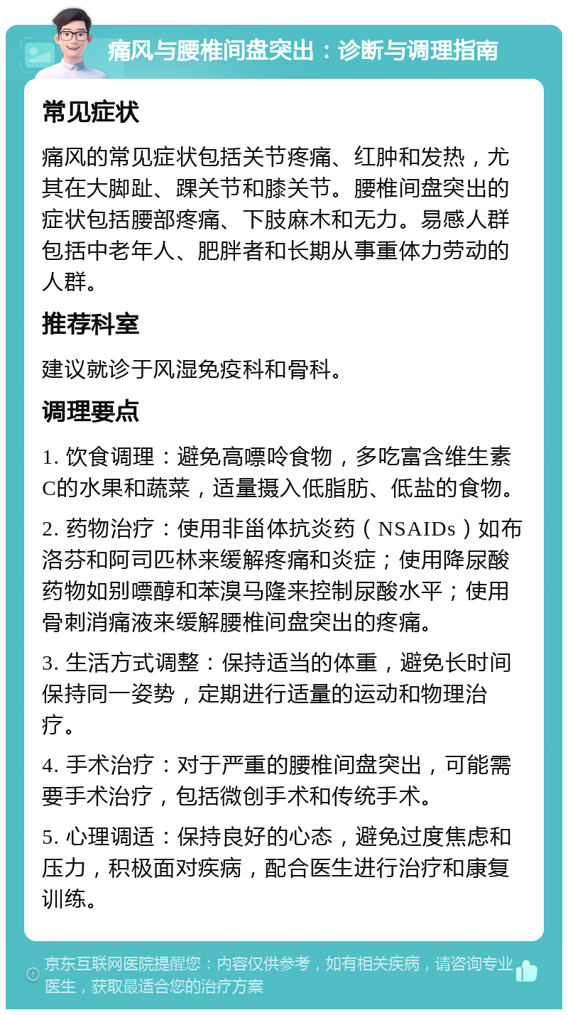 痛风与腰椎间盘突出：诊断与调理指南 常见症状 痛风的常见症状包括关节疼痛、红肿和发热，尤其在大脚趾、踝关节和膝关节。腰椎间盘突出的症状包括腰部疼痛、下肢麻木和无力。易感人群包括中老年人、肥胖者和长期从事重体力劳动的人群。 推荐科室 建议就诊于风湿免疫科和骨科。 调理要点 1. 饮食调理：避免高嘌呤食物，多吃富含维生素C的水果和蔬菜，适量摄入低脂肪、低盐的食物。 2. 药物治疗：使用非甾体抗炎药（NSAIDs）如布洛芬和阿司匹林来缓解疼痛和炎症；使用降尿酸药物如别嘌醇和苯溴马隆来控制尿酸水平；使用骨刺消痛液来缓解腰椎间盘突出的疼痛。 3. 生活方式调整：保持适当的体重，避免长时间保持同一姿势，定期进行适量的运动和物理治疗。 4. 手术治疗：对于严重的腰椎间盘突出，可能需要手术治疗，包括微创手术和传统手术。 5. 心理调适：保持良好的心态，避免过度焦虑和压力，积极面对疾病，配合医生进行治疗和康复训练。