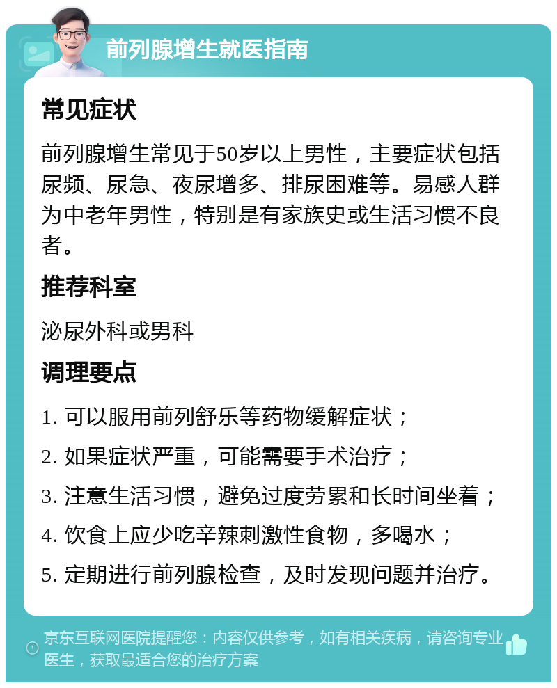 前列腺增生就医指南 常见症状 前列腺增生常见于50岁以上男性，主要症状包括尿频、尿急、夜尿增多、排尿困难等。易感人群为中老年男性，特别是有家族史或生活习惯不良者。 推荐科室 泌尿外科或男科 调理要点 1. 可以服用前列舒乐等药物缓解症状； 2. 如果症状严重，可能需要手术治疗； 3. 注意生活习惯，避免过度劳累和长时间坐着； 4. 饮食上应少吃辛辣刺激性食物，多喝水； 5. 定期进行前列腺检查，及时发现问题并治疗。