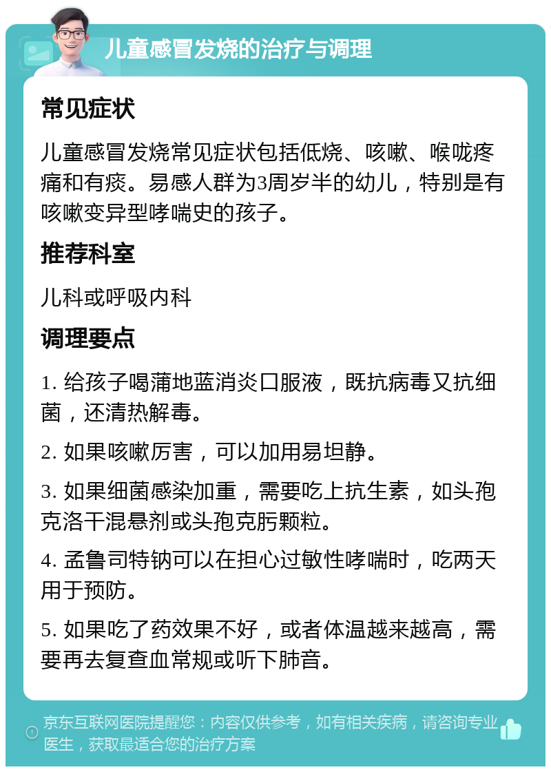 儿童感冒发烧的治疗与调理 常见症状 儿童感冒发烧常见症状包括低烧、咳嗽、喉咙疼痛和有痰。易感人群为3周岁半的幼儿，特别是有咳嗽变异型哮喘史的孩子。 推荐科室 儿科或呼吸内科 调理要点 1. 给孩子喝蒲地蓝消炎口服液，既抗病毒又抗细菌，还清热解毒。 2. 如果咳嗽厉害，可以加用易坦静。 3. 如果细菌感染加重，需要吃上抗生素，如头孢克洛干混悬剂或头孢克肟颗粒。 4. 孟鲁司特钠可以在担心过敏性哮喘时，吃两天用于预防。 5. 如果吃了药效果不好，或者体温越来越高，需要再去复查血常规或听下肺音。