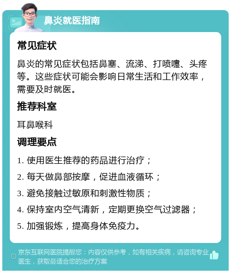 鼻炎就医指南 常见症状 鼻炎的常见症状包括鼻塞、流涕、打喷嚏、头疼等。这些症状可能会影响日常生活和工作效率，需要及时就医。 推荐科室 耳鼻喉科 调理要点 1. 使用医生推荐的药品进行治疗； 2. 每天做鼻部按摩，促进血液循环； 3. 避免接触过敏原和刺激性物质； 4. 保持室内空气清新，定期更换空气过滤器； 5. 加强锻炼，提高身体免疫力。