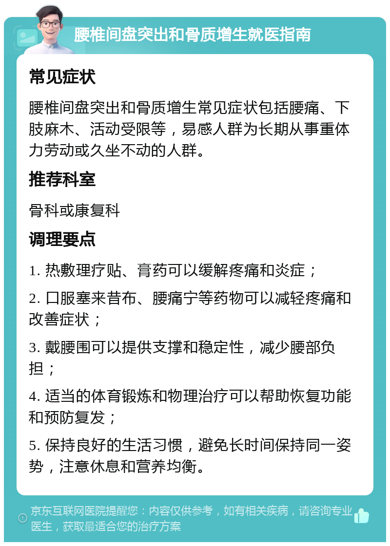 腰椎间盘突出和骨质增生就医指南 常见症状 腰椎间盘突出和骨质增生常见症状包括腰痛、下肢麻木、活动受限等，易感人群为长期从事重体力劳动或久坐不动的人群。 推荐科室 骨科或康复科 调理要点 1. 热敷理疗贴、膏药可以缓解疼痛和炎症； 2. 口服塞来昔布、腰痛宁等药物可以减轻疼痛和改善症状； 3. 戴腰围可以提供支撑和稳定性，减少腰部负担； 4. 适当的体育锻炼和物理治疗可以帮助恢复功能和预防复发； 5. 保持良好的生活习惯，避免长时间保持同一姿势，注意休息和营养均衡。