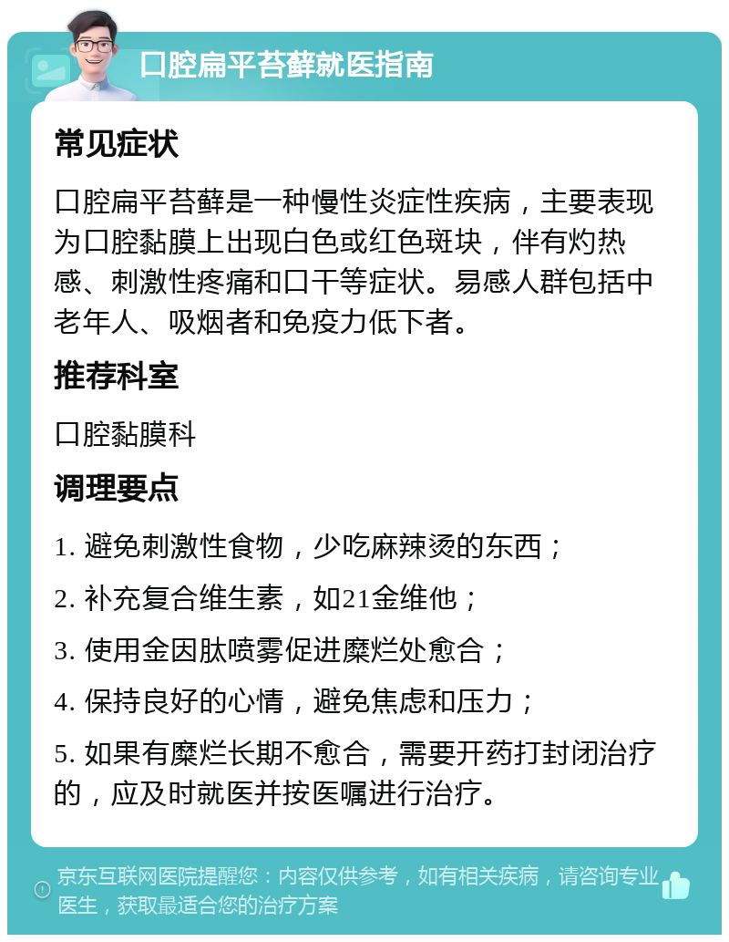 口腔扁平苔藓就医指南 常见症状 口腔扁平苔藓是一种慢性炎症性疾病，主要表现为口腔黏膜上出现白色或红色斑块，伴有灼热感、刺激性疼痛和口干等症状。易感人群包括中老年人、吸烟者和免疫力低下者。 推荐科室 口腔黏膜科 调理要点 1. 避免刺激性食物，少吃麻辣烫的东西； 2. 补充复合维生素，如21金维他； 3. 使用金因肽喷雾促进糜烂处愈合； 4. 保持良好的心情，避免焦虑和压力； 5. 如果有糜烂长期不愈合，需要开药打封闭治疗的，应及时就医并按医嘱进行治疗。