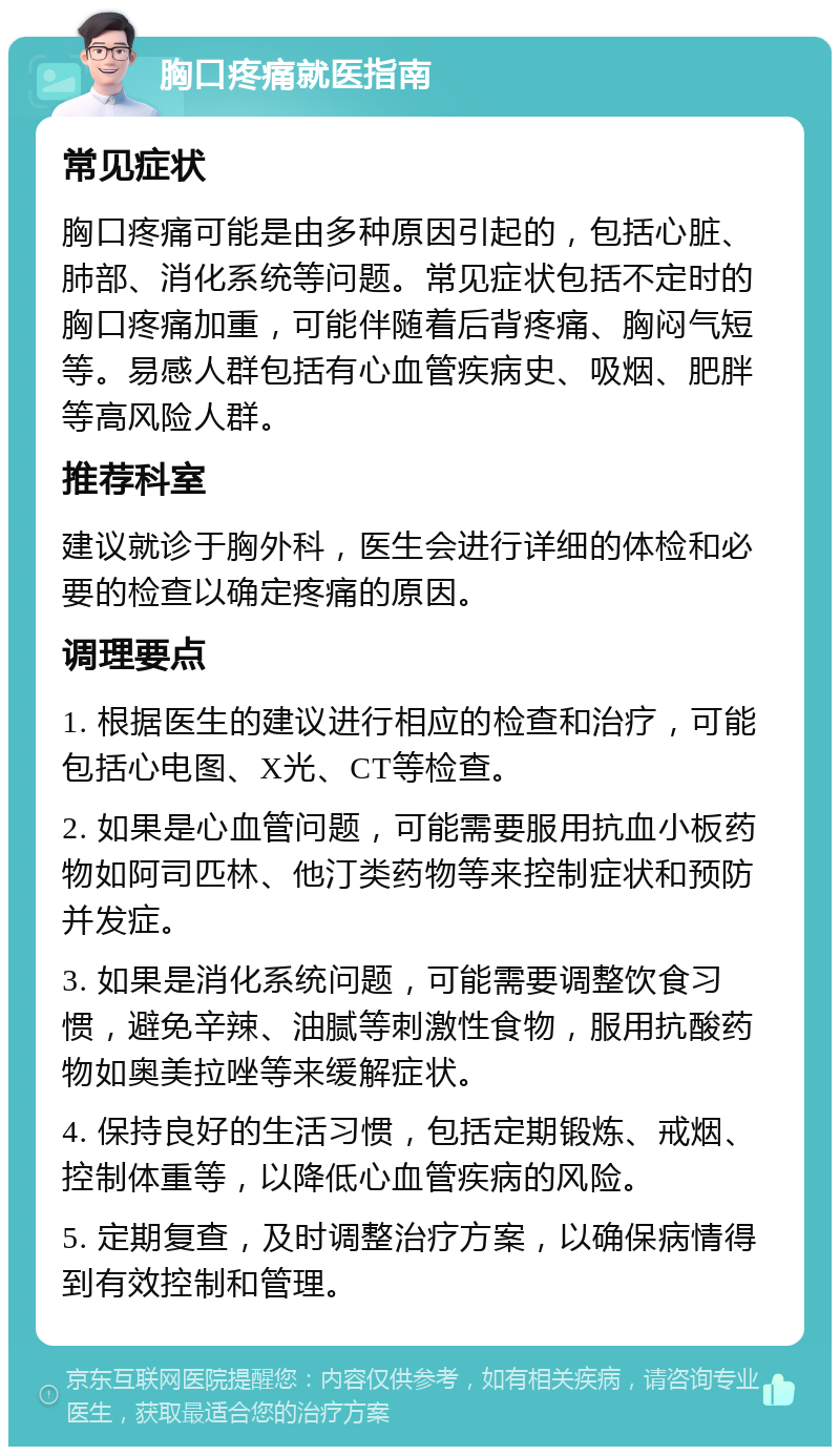 胸口疼痛就医指南 常见症状 胸口疼痛可能是由多种原因引起的，包括心脏、肺部、消化系统等问题。常见症状包括不定时的胸口疼痛加重，可能伴随着后背疼痛、胸闷气短等。易感人群包括有心血管疾病史、吸烟、肥胖等高风险人群。 推荐科室 建议就诊于胸外科，医生会进行详细的体检和必要的检查以确定疼痛的原因。 调理要点 1. 根据医生的建议进行相应的检查和治疗，可能包括心电图、X光、CT等检查。 2. 如果是心血管问题，可能需要服用抗血小板药物如阿司匹林、他汀类药物等来控制症状和预防并发症。 3. 如果是消化系统问题，可能需要调整饮食习惯，避免辛辣、油腻等刺激性食物，服用抗酸药物如奥美拉唑等来缓解症状。 4. 保持良好的生活习惯，包括定期锻炼、戒烟、控制体重等，以降低心血管疾病的风险。 5. 定期复查，及时调整治疗方案，以确保病情得到有效控制和管理。