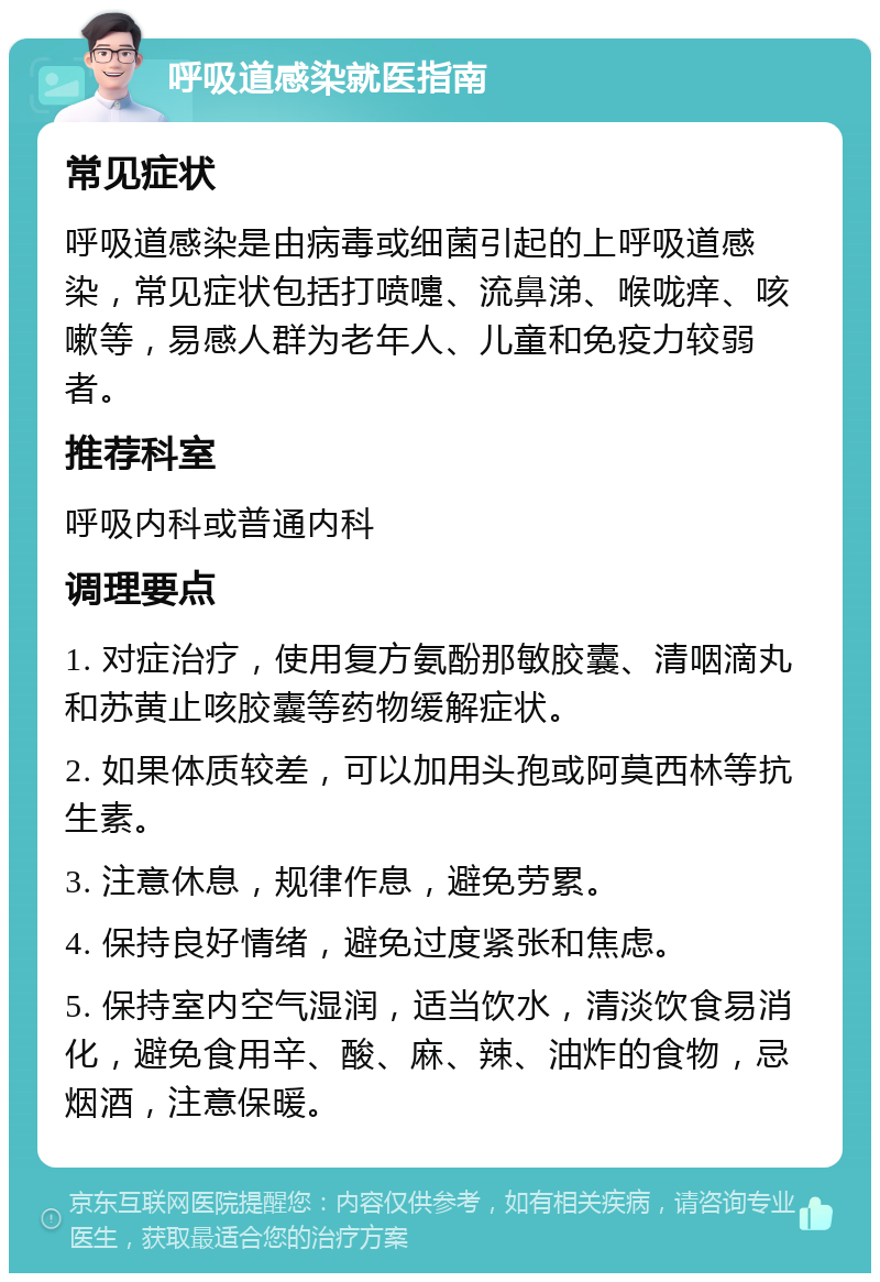 呼吸道感染就医指南 常见症状 呼吸道感染是由病毒或细菌引起的上呼吸道感染，常见症状包括打喷嚏、流鼻涕、喉咙痒、咳嗽等，易感人群为老年人、儿童和免疫力较弱者。 推荐科室 呼吸内科或普通内科 调理要点 1. 对症治疗，使用复方氨酚那敏胶囊、清咽滴丸和苏黄止咳胶囊等药物缓解症状。 2. 如果体质较差，可以加用头孢或阿莫西林等抗生素。 3. 注意休息，规律作息，避免劳累。 4. 保持良好情绪，避免过度紧张和焦虑。 5. 保持室内空气湿润，适当饮水，清淡饮食易消化，避免食用辛、酸、麻、辣、油炸的食物，忌烟酒，注意保暖。