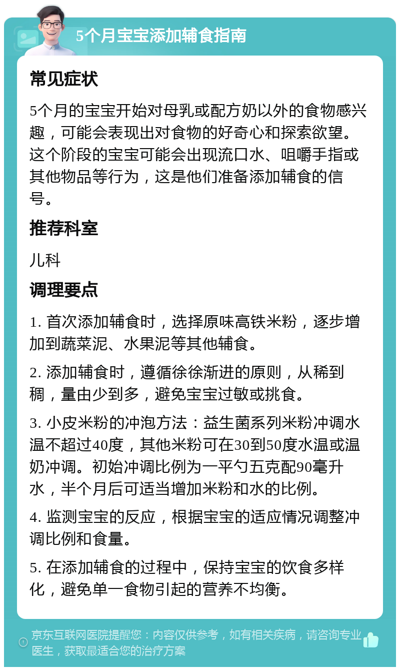 5个月宝宝添加辅食指南 常见症状 5个月的宝宝开始对母乳或配方奶以外的食物感兴趣，可能会表现出对食物的好奇心和探索欲望。这个阶段的宝宝可能会出现流口水、咀嚼手指或其他物品等行为，这是他们准备添加辅食的信号。 推荐科室 儿科 调理要点 1. 首次添加辅食时，选择原味高铁米粉，逐步增加到蔬菜泥、水果泥等其他辅食。 2. 添加辅食时，遵循徐徐渐进的原则，从稀到稠，量由少到多，避免宝宝过敏或挑食。 3. 小皮米粉的冲泡方法：益生菌系列米粉冲调水温不超过40度，其他米粉可在30到50度水温或温奶冲调。初始冲调比例为一平勺五克配90毫升水，半个月后可适当增加米粉和水的比例。 4. 监测宝宝的反应，根据宝宝的适应情况调整冲调比例和食量。 5. 在添加辅食的过程中，保持宝宝的饮食多样化，避免单一食物引起的营养不均衡。